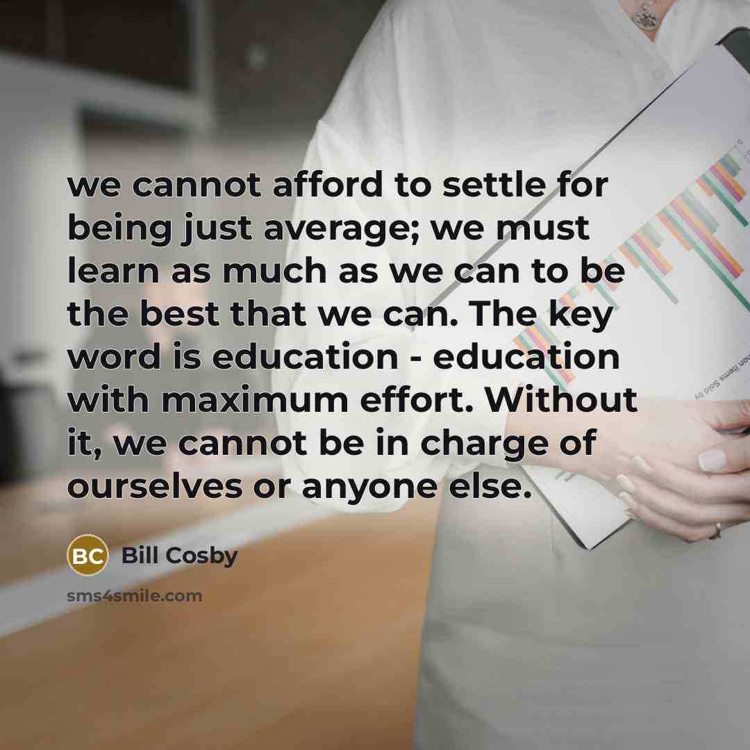 “we cannot afford to settle for being just average; we must learn as much as we can to be the best that we can. The key word is education - education with maximum effort. Without it, we cannot be in charge of ourselves or anyone else.” quote by Bill Cosby