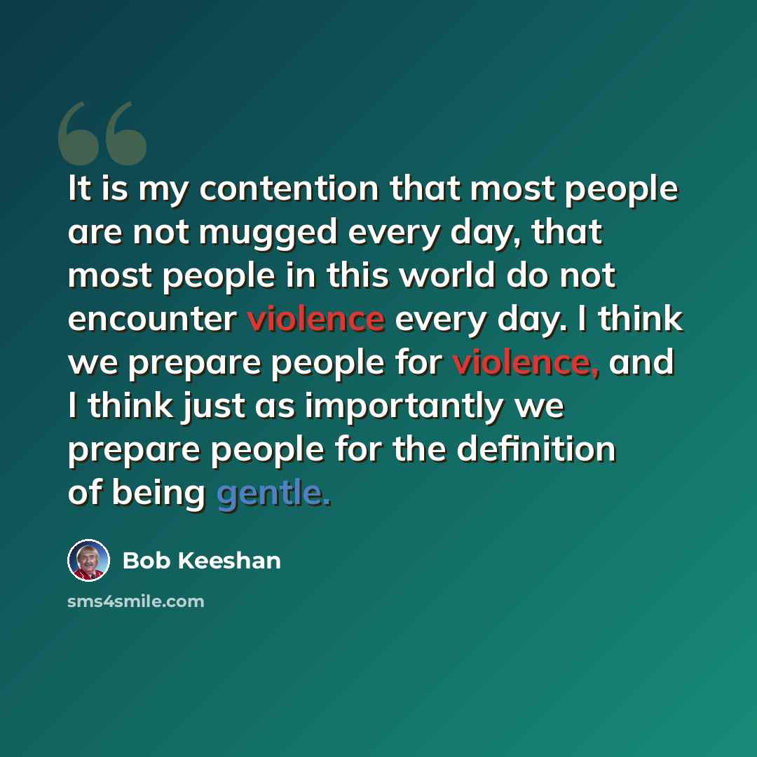 “It is my contention that most people are not mugged every day, that most people in this world do not encounter violence every day. I think we prepare people for violence, and I think just as importantly we prepare people for the definition of being gentle.” quote by Bob Keeshan