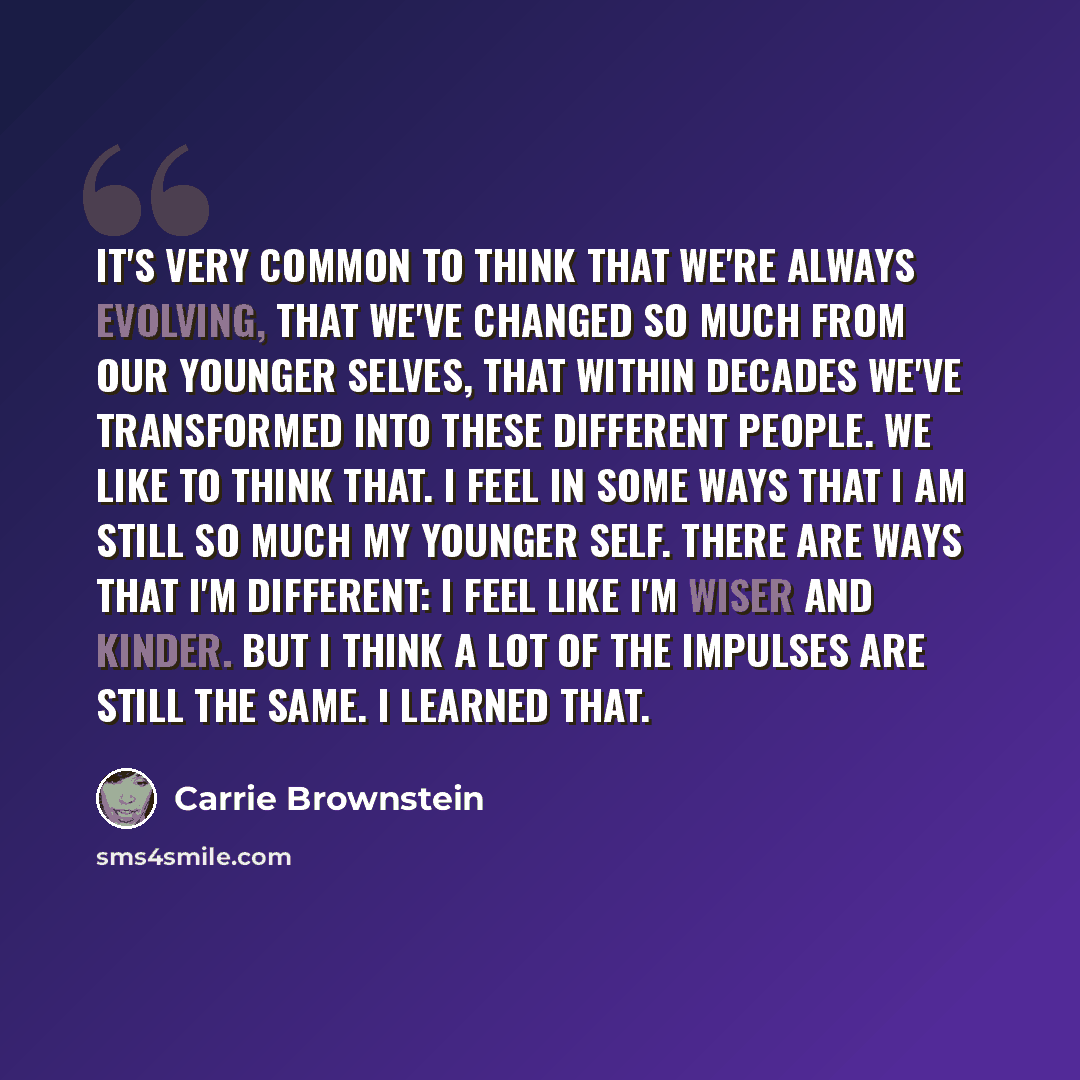 “It's very common to think that we're always evolving, that we've changed so much from our younger selves, that within decades we've transformed into these different people. We like to think that. I feel in some ways that I am still so much my younger self. There are ways that I'm different: I feel…” quote by Carrie Brownstein