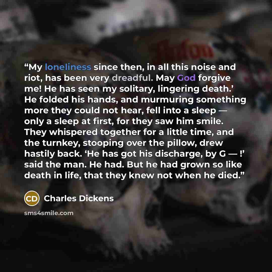 “My loneliness since then, in all this noise and riot, has been very dreadful. May God forgive me! He has seen my solitary, lingering death.’ He folded his hands, and murmuring something more they could not hear, fell into a sleep — only a sleep at first, for they saw him smile. They whispered…” quote by Charles Dickens