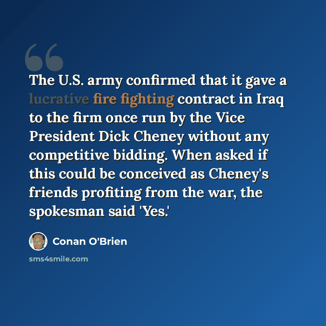 “The U.S. army confirmed that it gave a lucrative fire fighting contract in Iraq to the firm once run by the Vice President Dick Cheney without any competitive bidding. When asked if this could be conceived as Cheney's friends profiting from the war, the spokesman said 'Yes.'” quote by Conan O'Brien