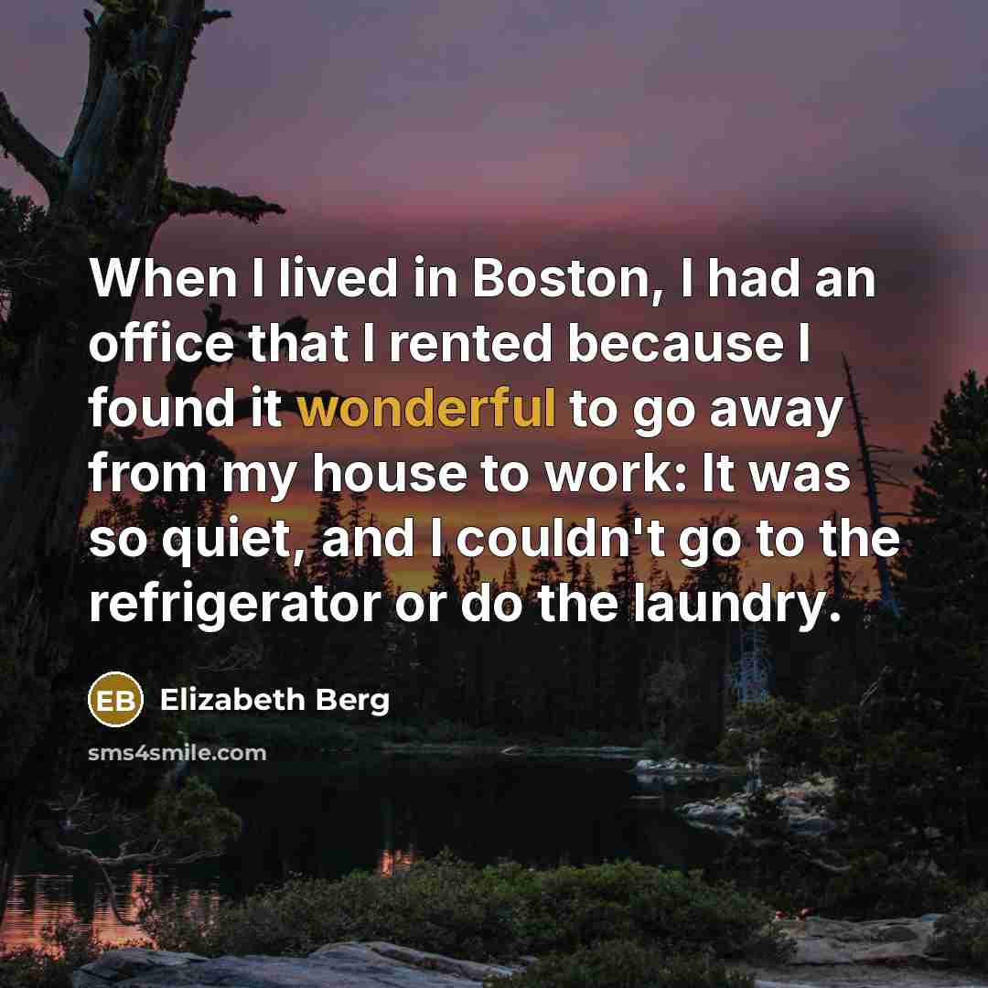 “When I lived in Boston, I had an office that I rented because I found it wonderful to go away from my house to work: It was so quiet, and I couldn't go to the refrigerator or do the laundry.” quote by Elizabeth Berg