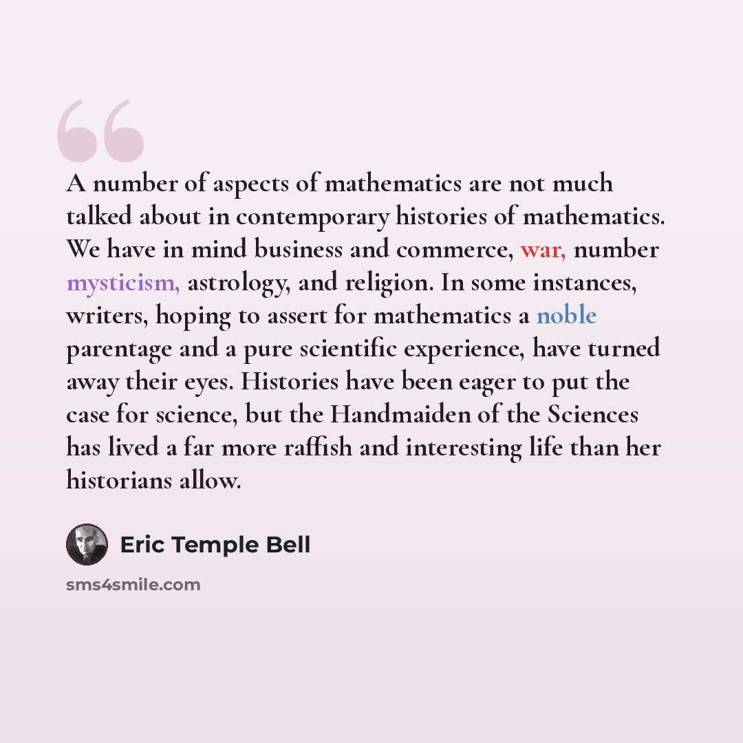 “A number of aspects of mathematics are not much talked about in contemporary histories of mathematics. We have in mind business and commerce, war, number mysticism, astrology, and religion. In some instances, writers, hoping to assert for mathematics a noble parentage and a pure scientific…” quote by Eric Temple Bell