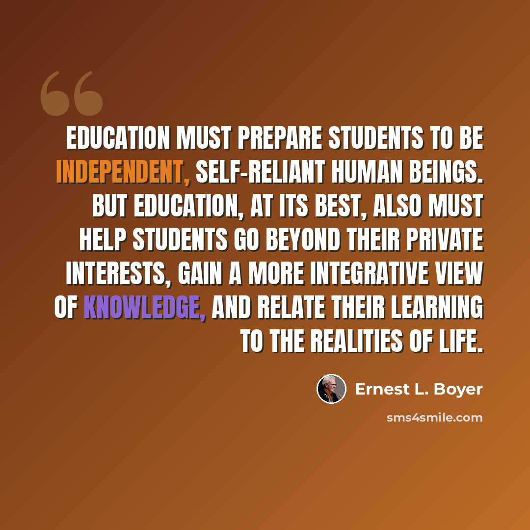 “Education must prepare students to be independent, self-reliant human beings. But education, at its best, also must help students go beyond their private interests, gain a more integrative view of knowledge, and relate their learning to the realities of life.” quote by Ernest L. Boyer