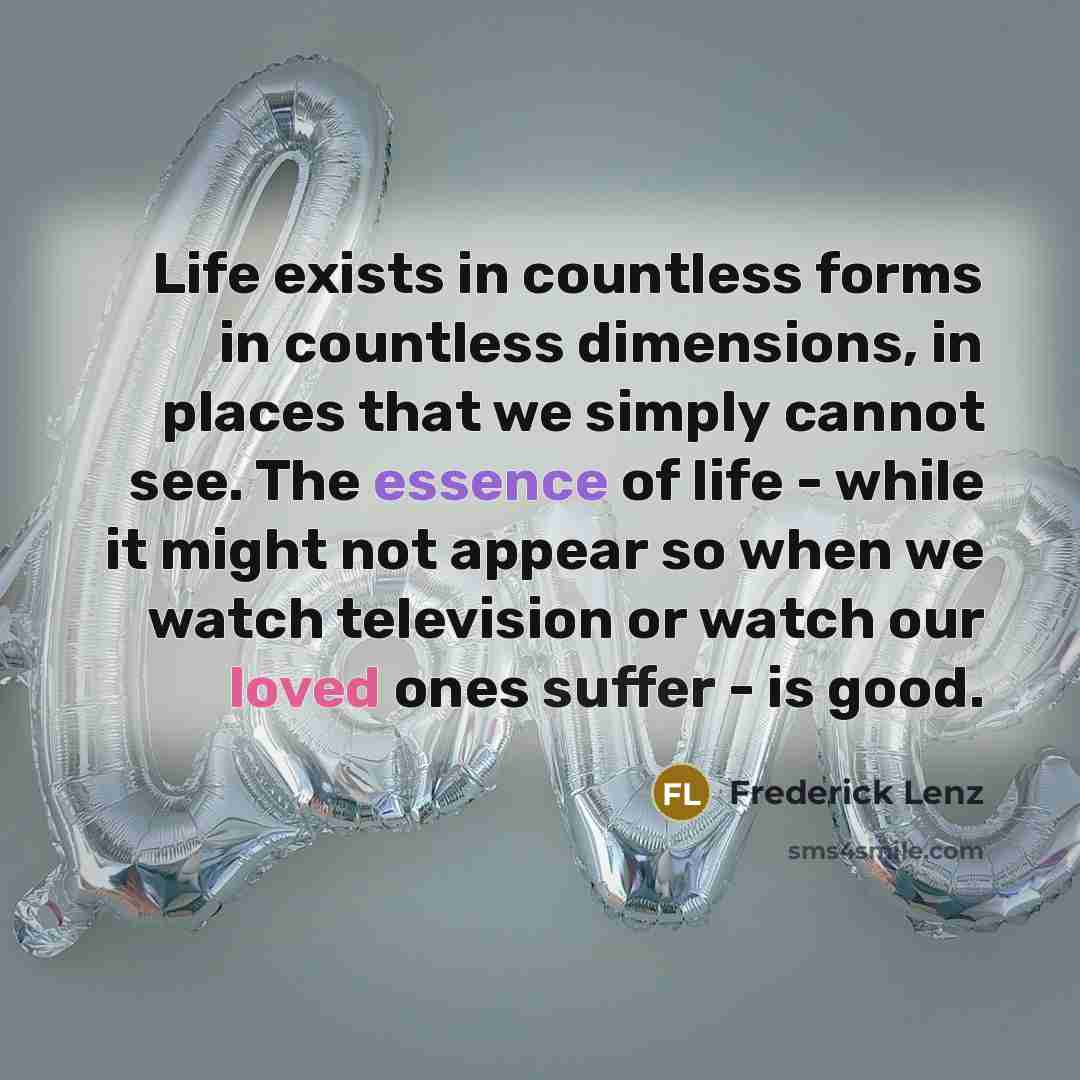 “Life exists in countless forms in countless dimensions, in places that we simply cannot see. The essence of life - while it might not appear so when we watch television or watch our loved ones suffer - is good.” quote by Frederick Lenz