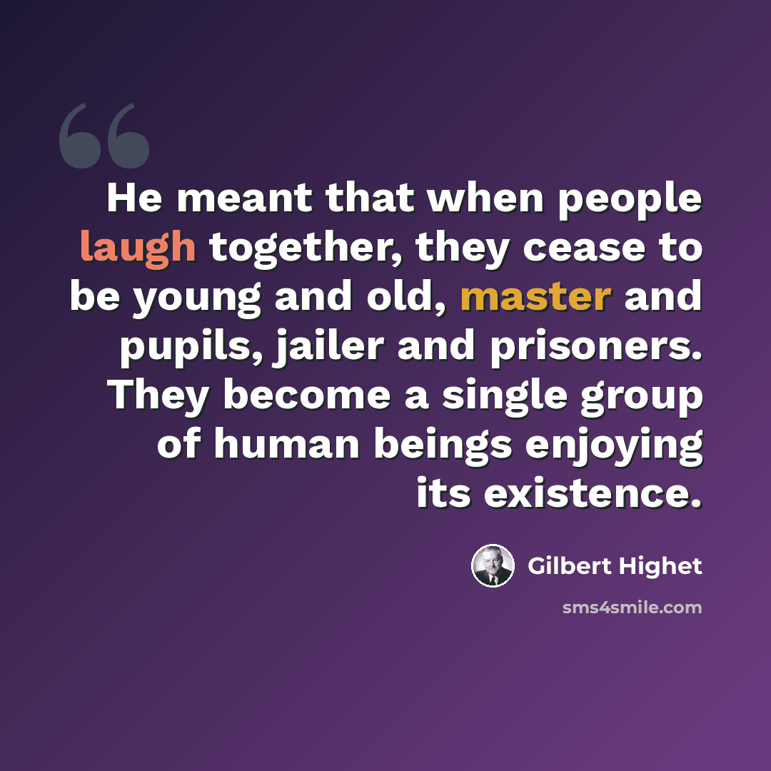 “He meant that when people laugh together, they cease to be young and old, master and pupils, jailer and prisoners. They become a single group of human beings enjoying its existence.” quote by Gilbert Highet