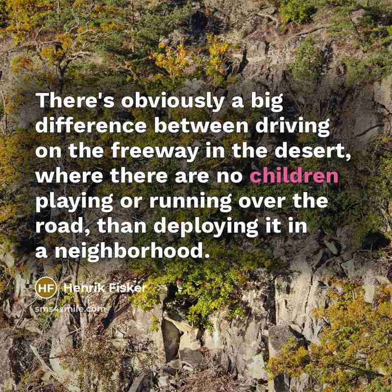 “There's obviously a big difference between driving on the freeway in the desert, where there are no children playing or running over the road, than deploying it in a neighborhood.” quote by Henrik Fisker