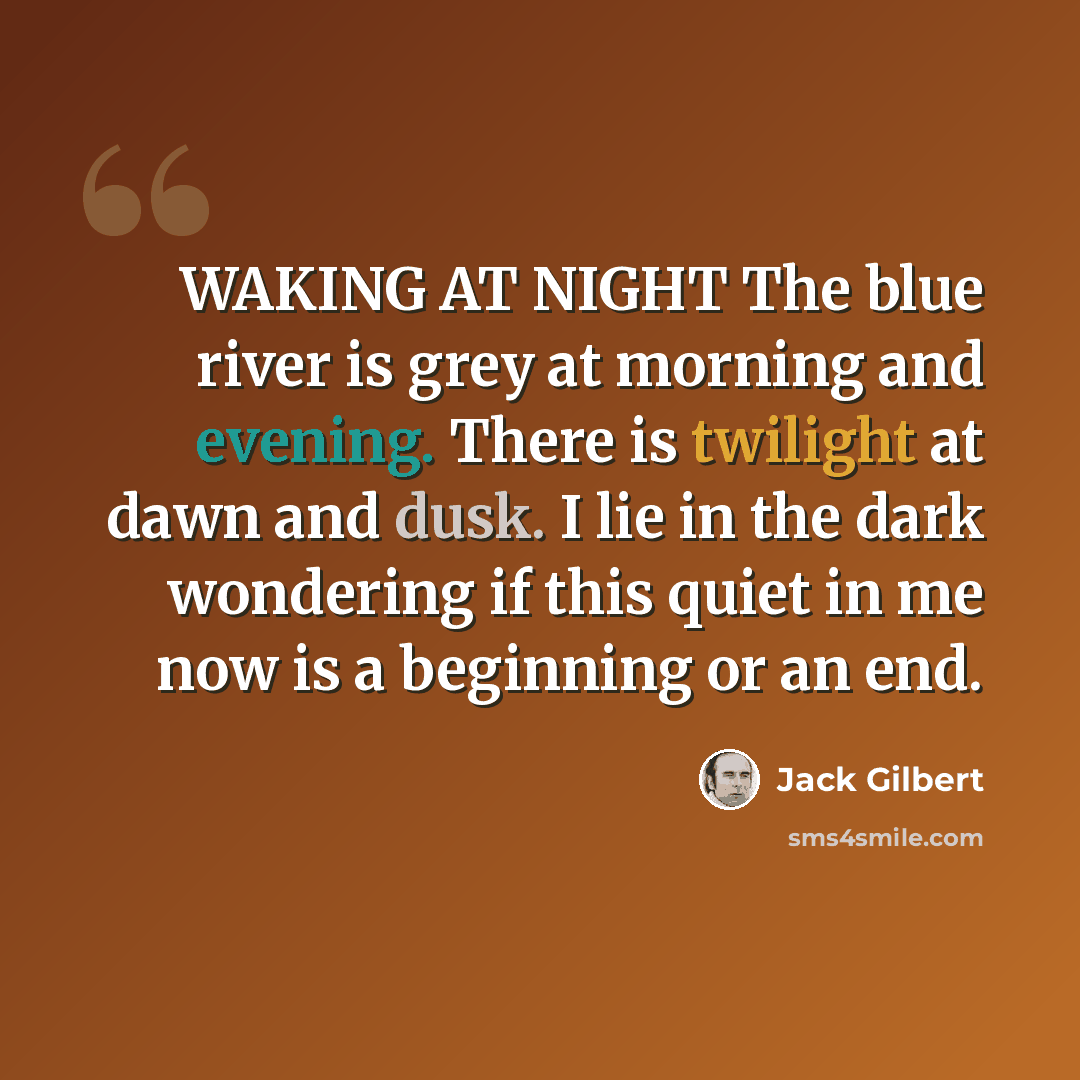“WAKING AT NIGHT The blue river is grey at morning and evening. There is twilight at dawn and dusk. I lie in the dark wondering if this quiet in me now is a beginning or an end.” quote by Jack Gilbert