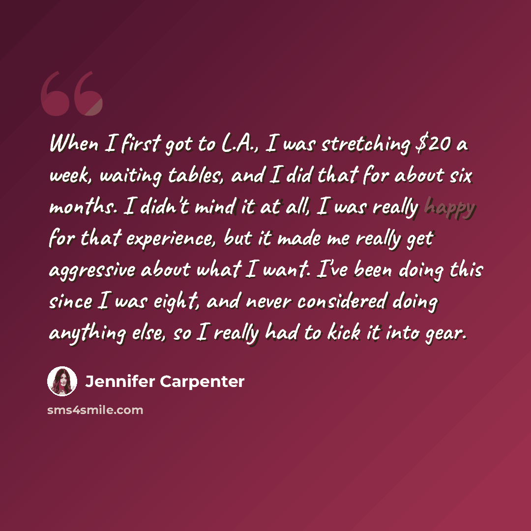 “When I first got to L.A., I was stretching $20 a week, waiting tables, and I did that for about six months. I didn't mind it at all, I was really happy for that experience, but it made me really get aggressive about what I want. I've been doing this since I was eight, and never considered doing…” quote by Jennifer Carpenter