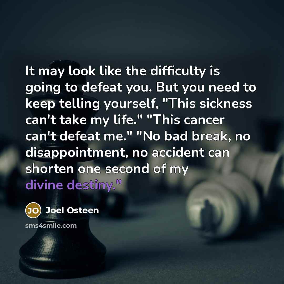 “It may look like the difficulty is going to defeat you. But you need to keep telling yourself, "This sickness can't take my life." "This cancer can't defeat me." "No bad break, no disappointment, no accident can shorten one second of my divine destiny."” quote by Joel Osteen