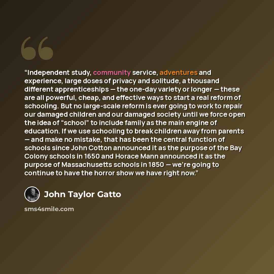 “Independent study, community service, adventures and experience, large doses of privacy and solitude, a thousand different apprenticeships — the one-day variety or longer — these are all powerful, cheap, and effective ways to start a real reform of schooling. But no large-scale reform is ever…” quote by John Taylor Gatto