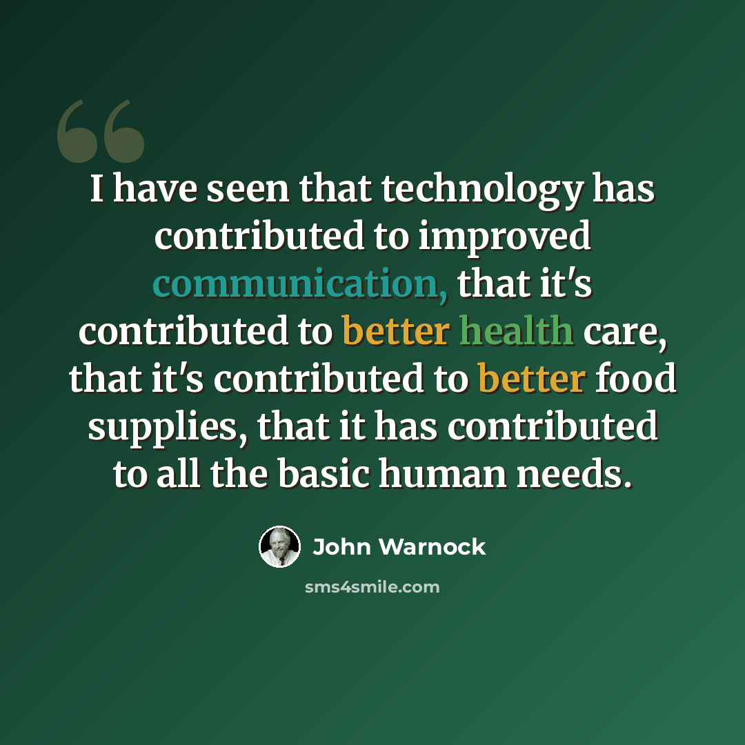 “I have seen that technology has contributed to improved communication, that it's contributed to better health care, that it's contributed to better food supplies, that it has contributed to all the basic human needs.” quote by John Warnock