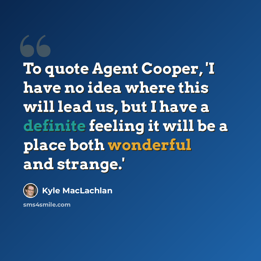 “To quote Agent Cooper, 'I have no idea where this will lead us, but I have a definite feeling it will be a place both wonderful and strange.'” quote by Kyle MacLachlan