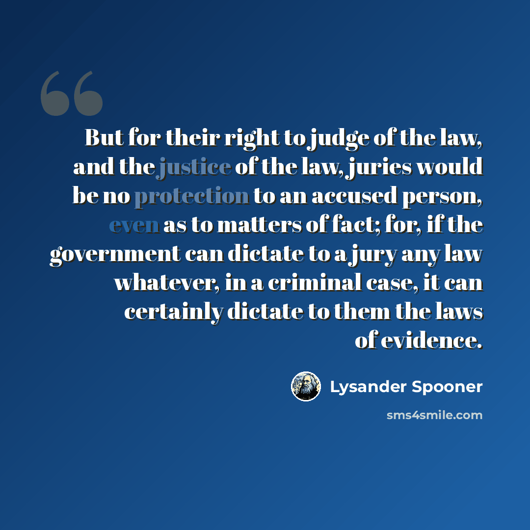 “But for their right to judge of the law, and the justice of the law, juries would be no protection to an accused person, even as to matters of fact; for, if the government can dictate to a jury any law whatever, in a criminal case, it can certainly dictate to them the laws of evidence.” quote by Lysander Spooner
