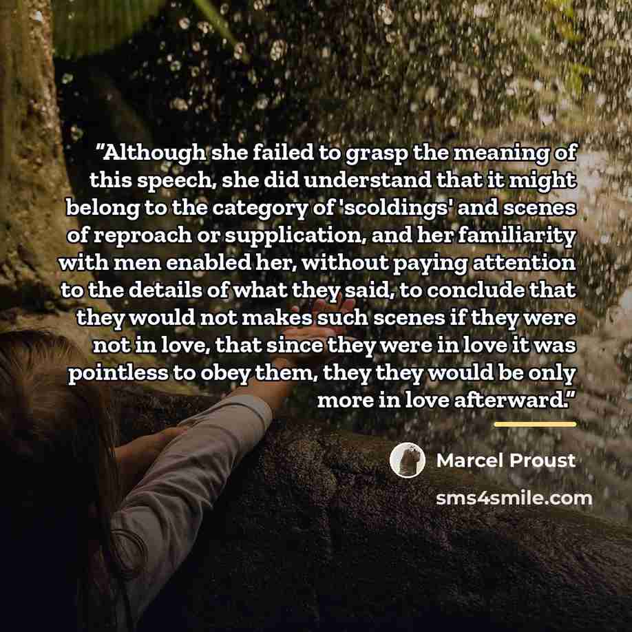 “Although she failed to grasp the meaning of this speech, she did understand that it might belong to the category of 'scoldings' and scenes of reproach or supplication, and her familiarity with men enabled her, without paying attention to the details of what they said, to conclude that they would…” quote by Marcel Proust