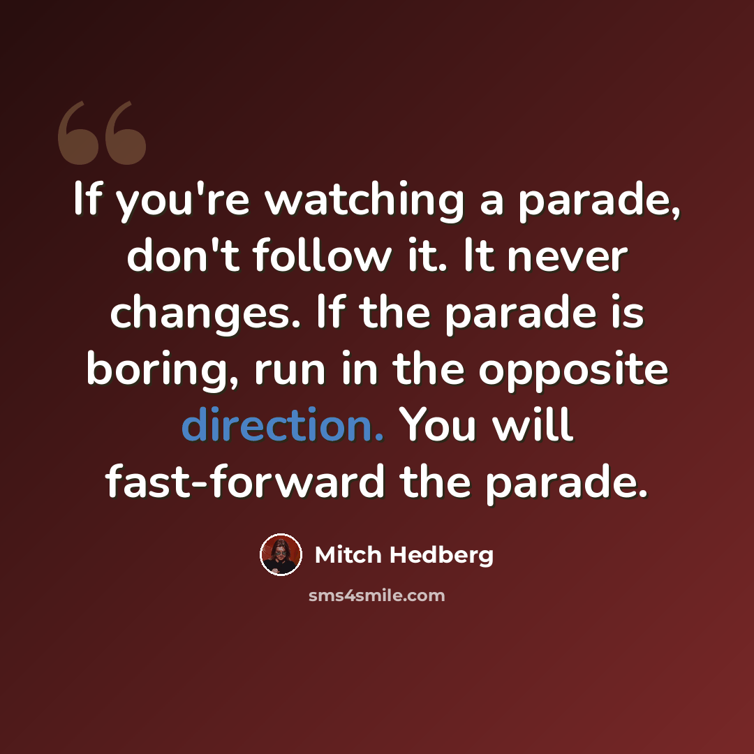 “If you're watching a parade, don't follow it. It never changes. If the parade is boring, run in the opposite direction. You will fast-forward the parade.” quote by Mitch Hedberg