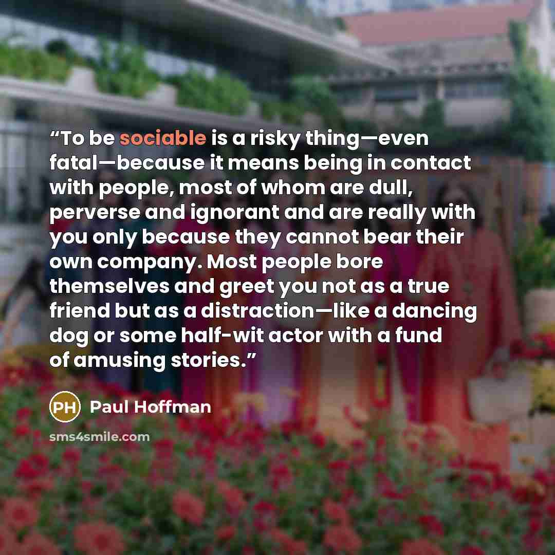“To be sociable is a risky thing—even fatal—because it means being in contact with people, most of whom are dull, perverse and ignorant and are really with you only because they cannot bear their own company. Most people bore themselves and greet you not as a true friend but as a distraction—like a…” quote by Paul Hoffman