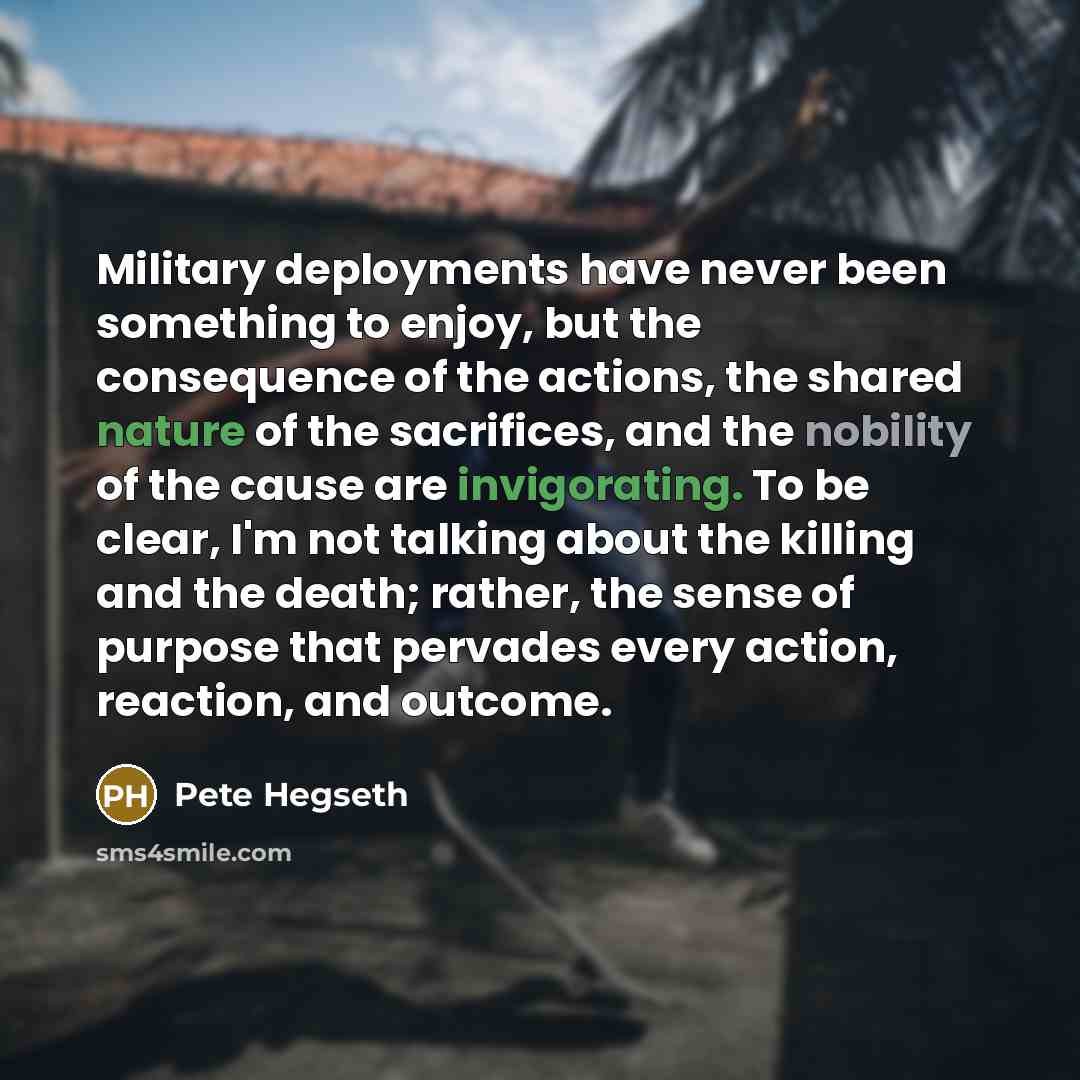 “Military deployments have never been something to enjoy, but the consequence of the actions, the shared nature of the sacrifices, and the nobility of the cause are invigorating. To be clear, I'm not talking about the killing and the death; rather, the sense of purpose that pervades every action…” quote by Pete Hegseth