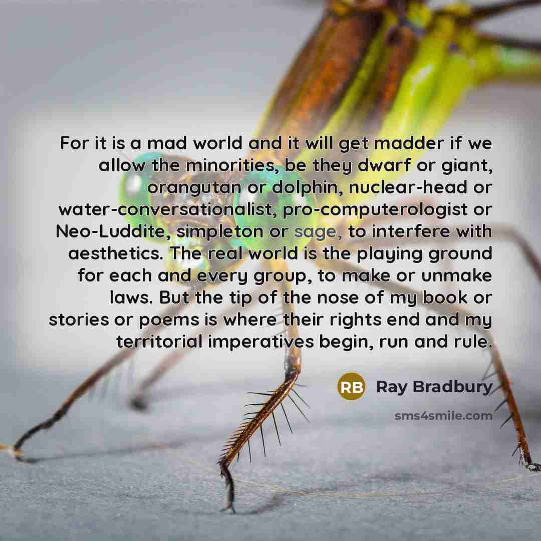 “For it is a mad world and it will get madder if we allow the minorities, be they dwarf or giant, orangutan or dolphin, nuclear-head or water-conversationalist, pro-computerologist or Neo-Luddite, simpleton or sage, to interfere with aesthetics. The real world is the playing ground for each and…” quote by Ray Bradbury
