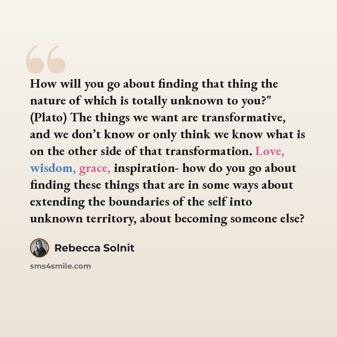 “How will you go about finding that thing the nature of which is totally unknown to you?" (Plato) The things we want are transformative, and we don’t know or only think we know what is on the other side of that transformation. Love, wisdom, grace, inspiration- how do you go about finding these…” quote by Rebecca Solnit
