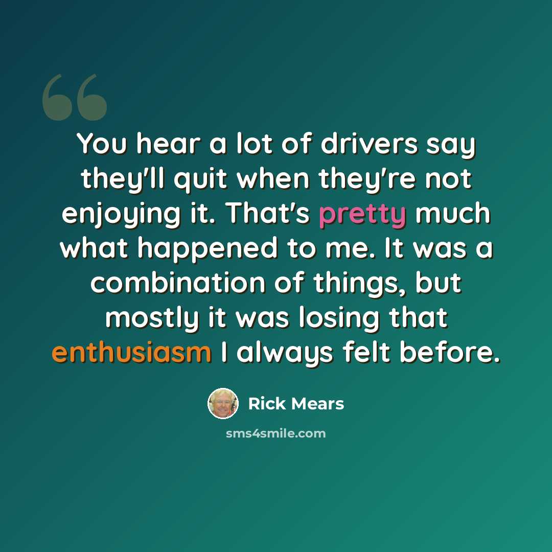 “You hear a lot of drivers say they'll quit when they're not enjoying it. That's pretty much what happened to me. It was a combination of things, but mostly it was losing that enthusiasm I always felt before.” quote by Rick Mears