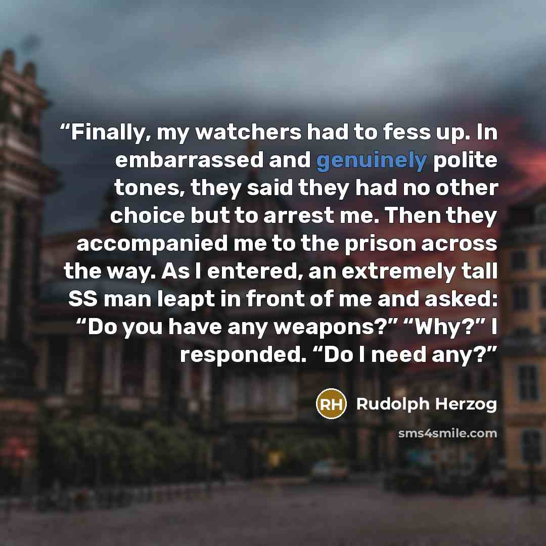 “Finally, my watchers had to fess up. In embarrassed and genuinely polite tones, they said they had no other choice but to arrest me. Then they accompanied me to the prison across the way. As I entered, an extremely tall SS man leapt in front of me and asked: “Do you have any weapons?” “Why?” I…” quote by Rudolph Herzog