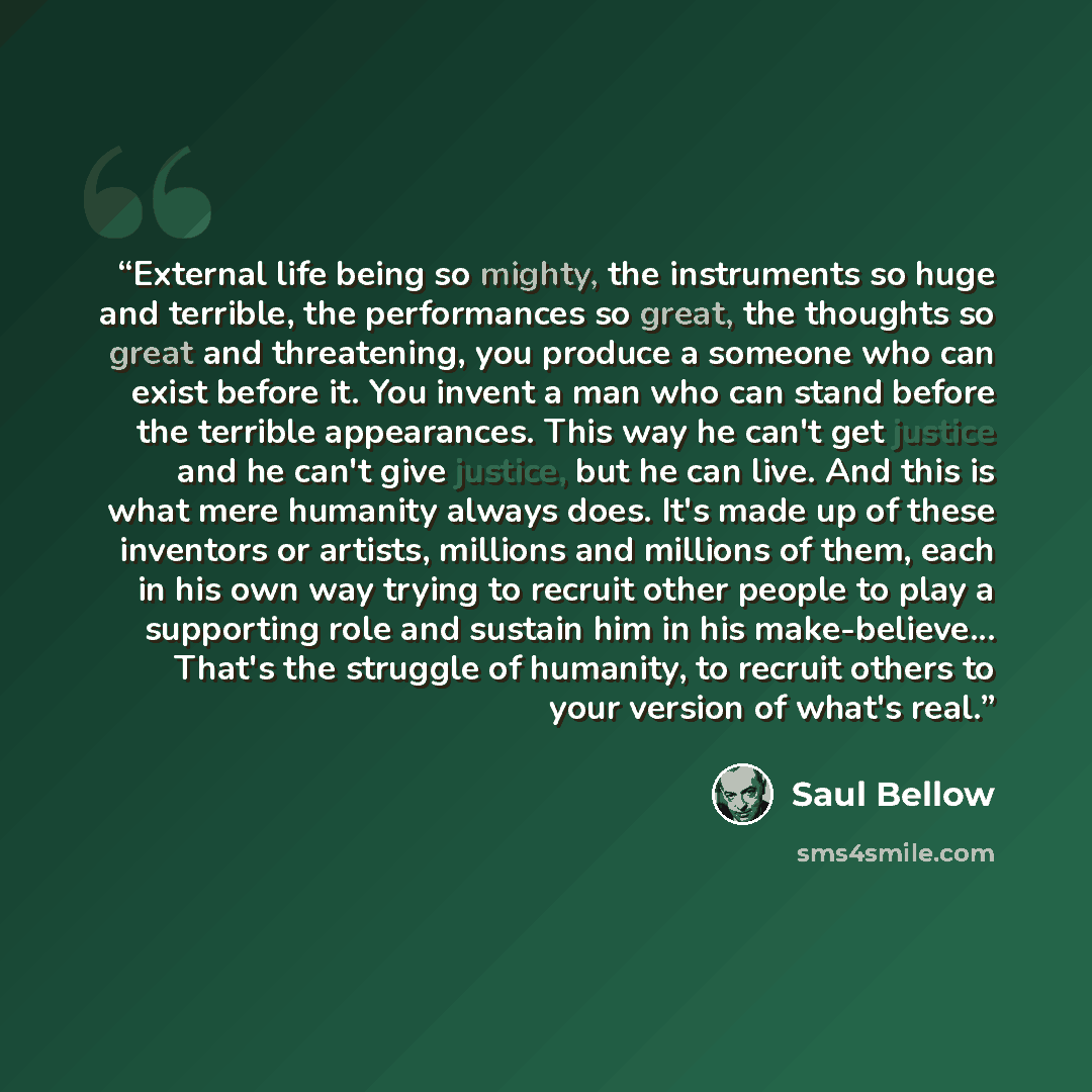 “External life being so mighty, the instruments so huge and terrible, the performances so great, the thoughts so great and threatening, you produce a someone who can exist before it. You invent a man who can stand before the terrible appearances. This way he can't get justice and he can't give…” quote by Saul Bellow
