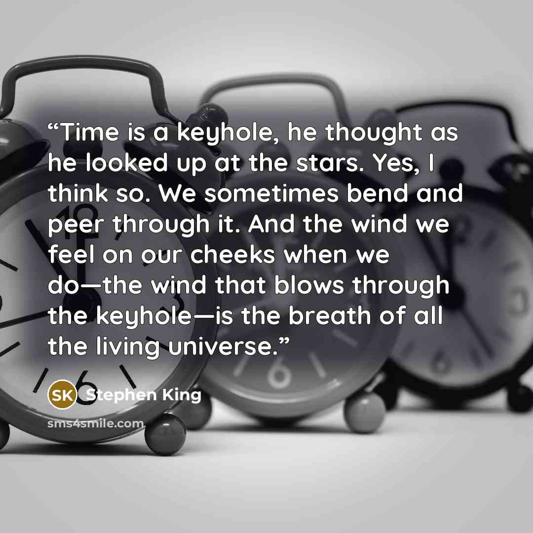 “Time is a keyhole, he thought as he looked up at the stars. Yes, I think so. We sometimes bend and peer through it. And the wind we feel on our cheeks when we do—the wind that blows through the keyhole—is the breath of all the living universe.” quote by Stephen King