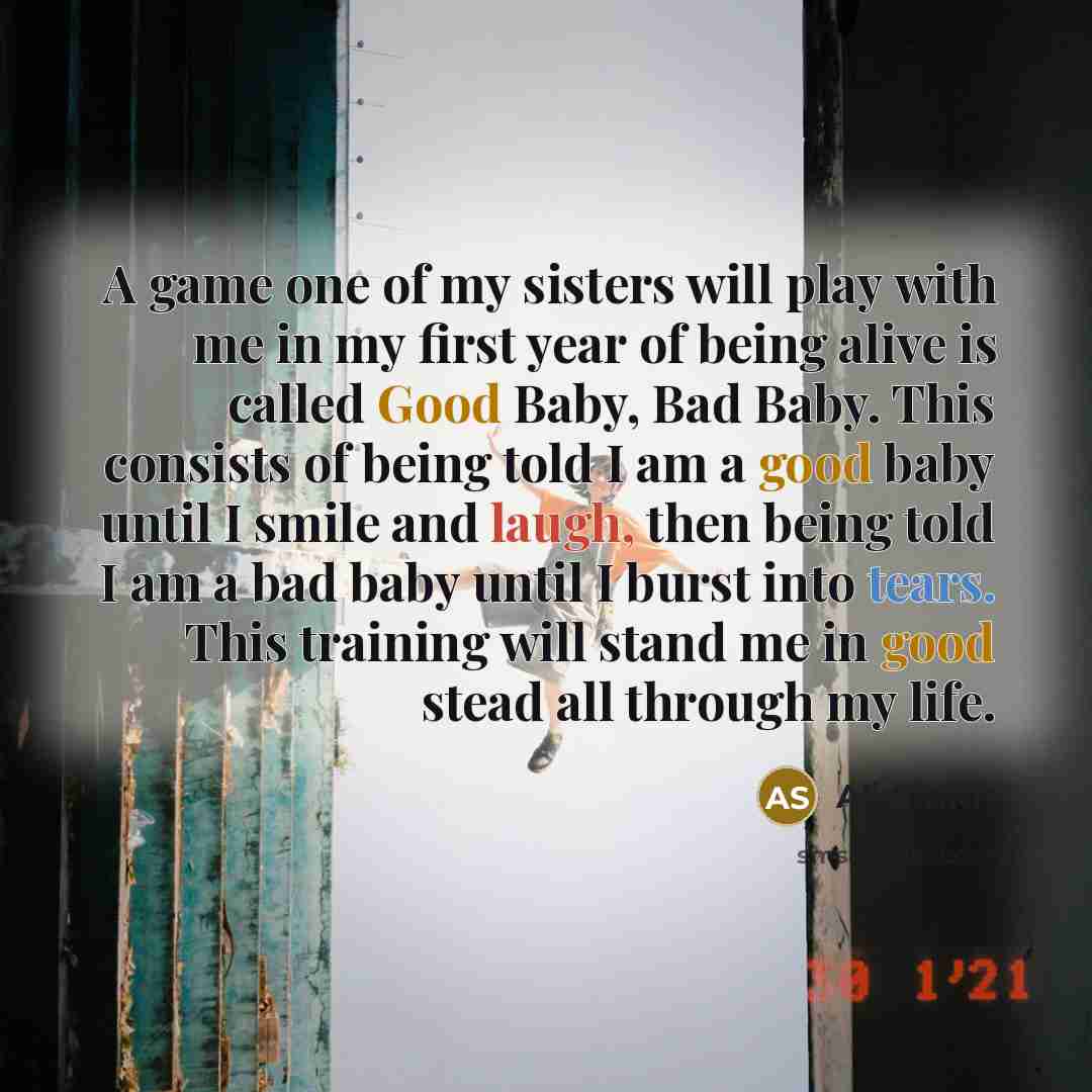 “A game one of my sisters will play with me in my first year of being alive is called Good Baby, Bad Baby. This consists of being told I am a good baby until I smile and laugh, then being told I am a bad baby until I burst into tears. This training will stand me in good stead all through my life.” quote by Ali Smith