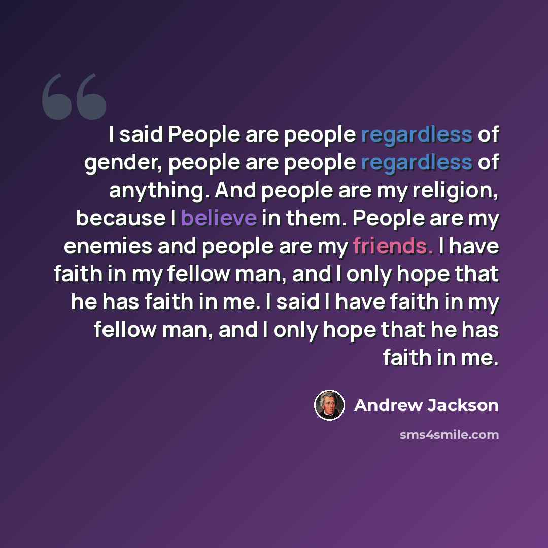 “I said People are people regardless of gender, people are people regardless of anything. And people are my religion, because I believe in them. People are my enemies and people are my friends. I have faith in my fellow man, and I only hope that he has faith in me. I said I have faith in my fellow…” quote by Andrew Jackson