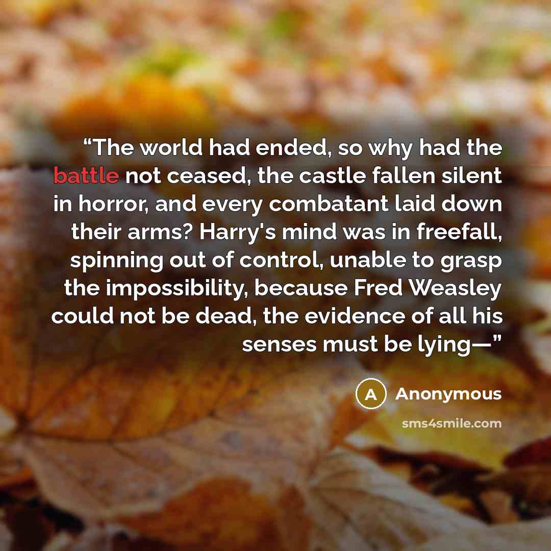 “The world had ended, so why had the battle not ceased, the castle fallen silent in horror, and every combatant laid down their arms? Harry's mind was in freefall, spinning out of control, unable to grasp the impossibility, because Fred Weasley could not be dead, the evidence of all his senses must…” quote by Anonymous