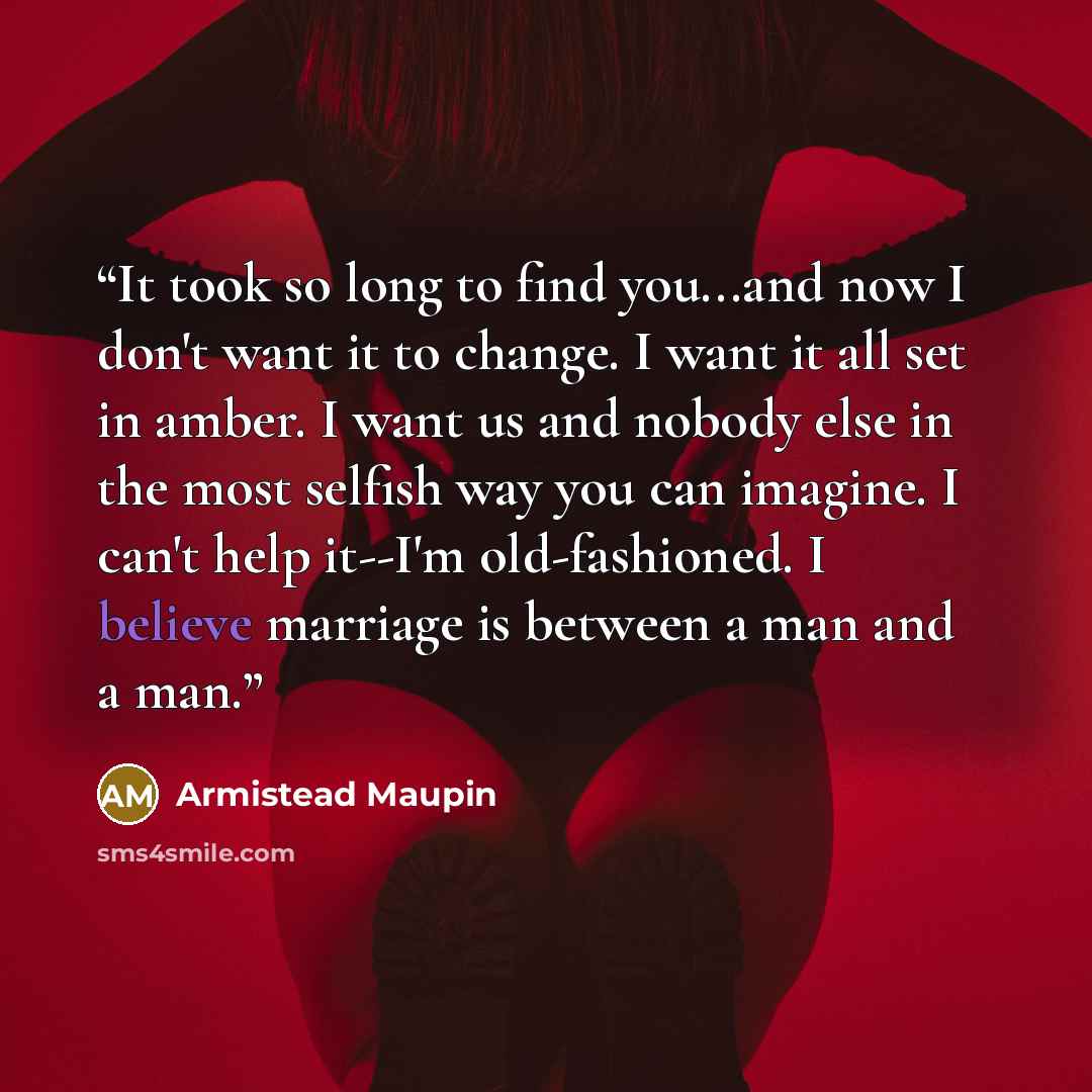 “It took so long to find you...and now I don't want it to change. I want it all set in amber. I want us and nobody else in the most selfish way you can imagine. I can't help it--I'm old-fashioned. I believe marriage is between a man and a man.” quote by Armistead Maupin