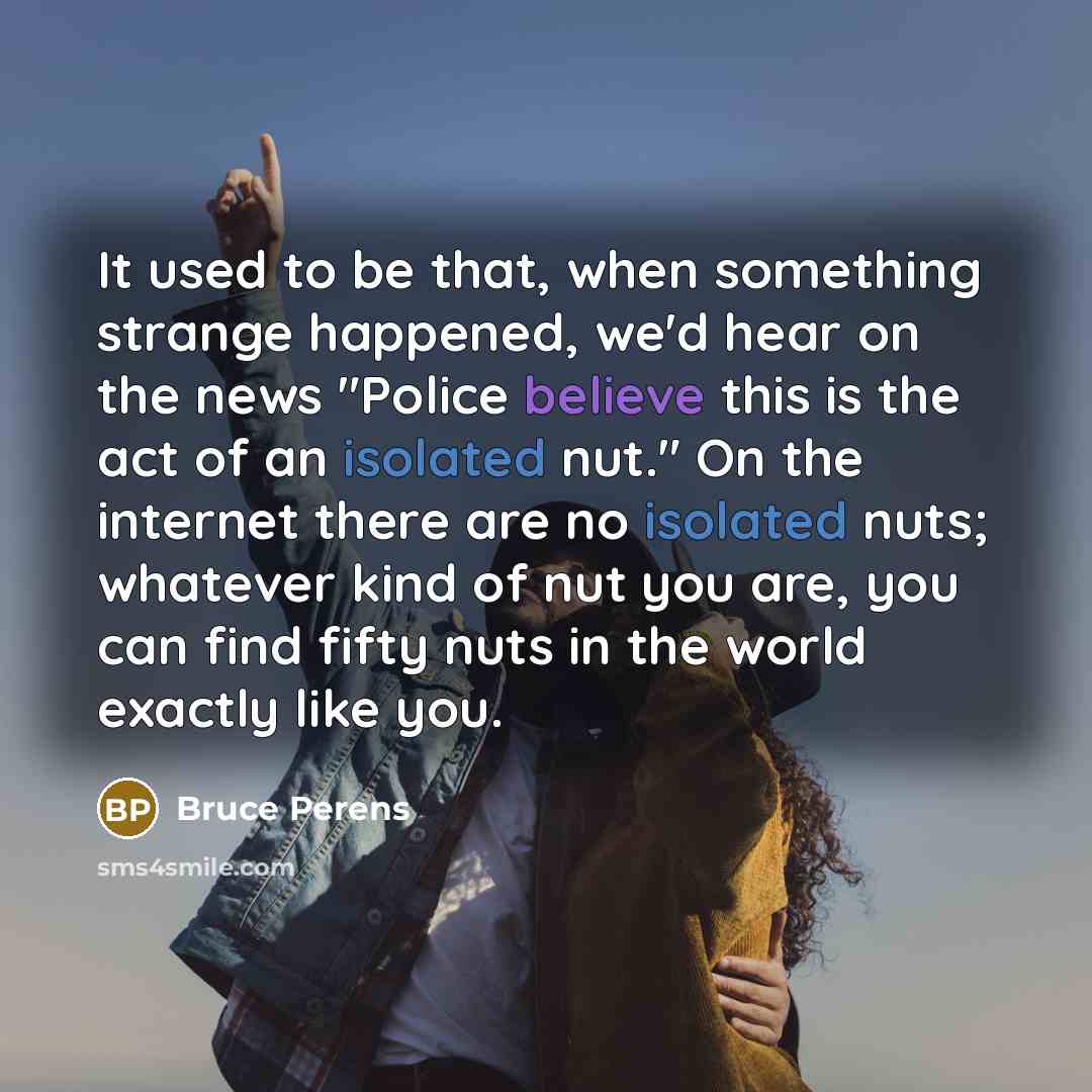 “It used to be that, when something strange happened, we'd hear on the news "Police believe this is the act of an isolated nut." On the internet there are no isolated nuts; whatever kind of nut you are, you can find fifty nuts in the world exactly like you.” quote by Bruce Perens
