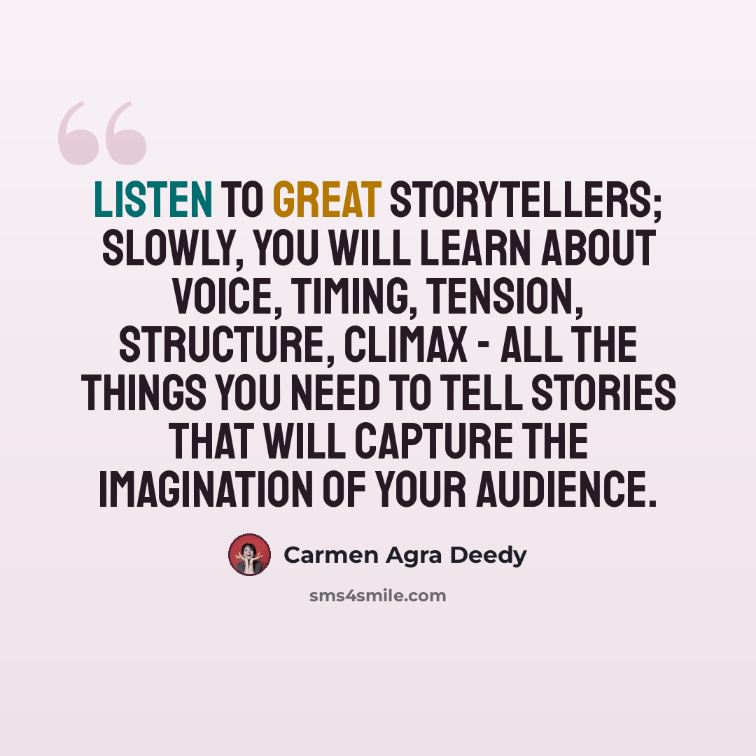 “Listen to great storytellers; slowly, you will learn about voice, timing, tension, structure, climax - all the things you need to tell stories that will capture the imagination of your audience.” quote by Carmen Agra Deedy