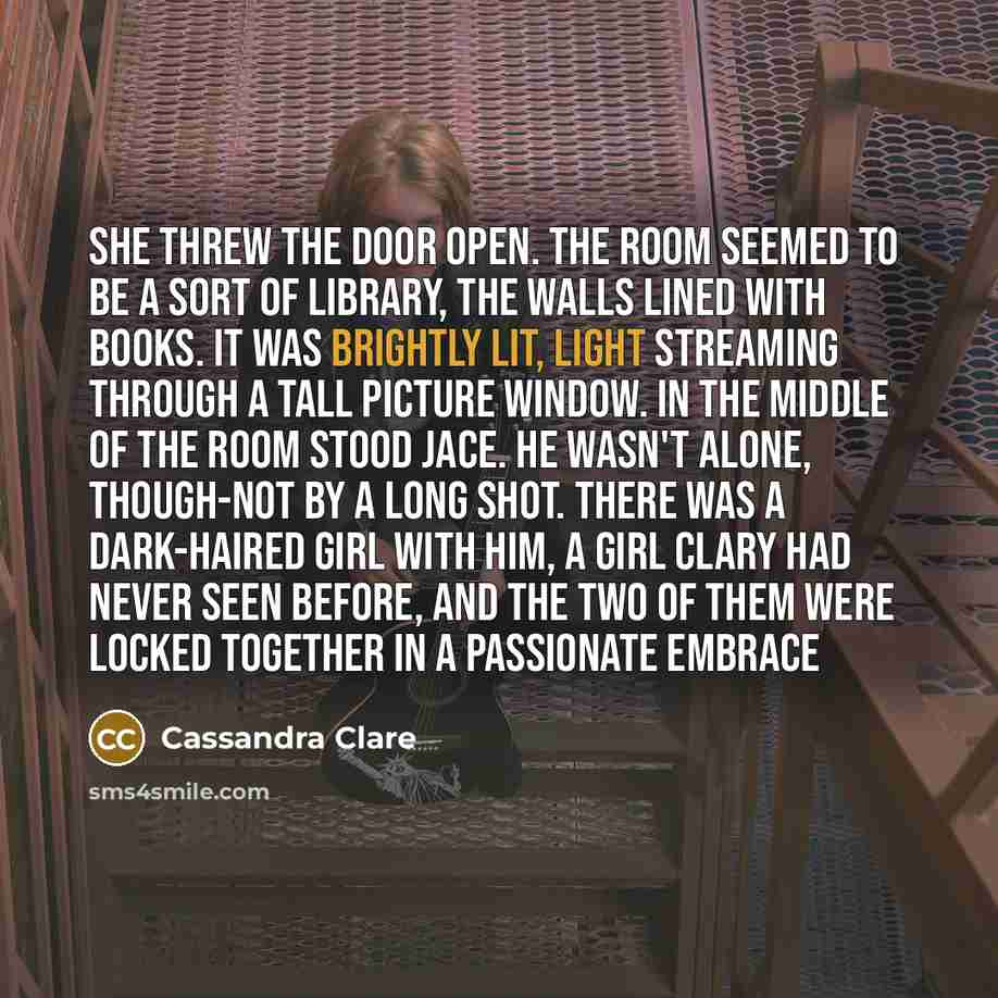 “She threw the door open. The room seemed to be a sort of library, the walls lined with books. It was brightly lit, light streaming through a tall picture window. In the middle of the room stood Jace. He wasn't alone, though-not by a long shot. There was a dark-haired girl with him, a girl Clary…” quote by Cassandra Clare