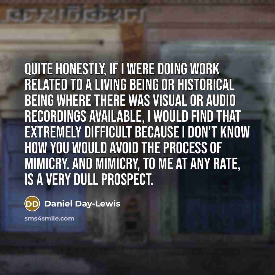 “Quite honestly, if I were doing work related to a living being or historical being where there was visual or audio recordings available, I would find that extremely difficult because I don't know how you would avoid the process of mimicry. And mimicry, to me at any rate, is a very dull prospect.” quote by Daniel Day-Lewis