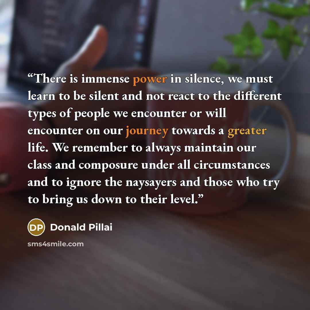 “There is immense power in silence, we must learn to be silent and not react to the different types of people we encounter or will encounter on our journey towards a greater life. We remember to always maintain our class and composure under all circumstances and to ignore the naysayers and those…” quote by Donald Pillai