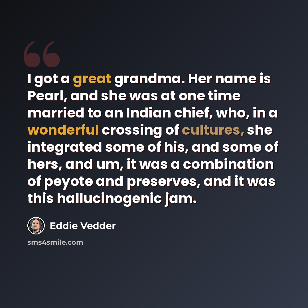 “I got a great grandma. Her name is Pearl, and she was at one time married to an Indian chief, who, in a wonderful crossing of cultures, she integrated some of his, and some of hers, and um, it was a combination of peyote and preserves, and it was this hallucinogenic jam.” quote by Eddie Vedder
