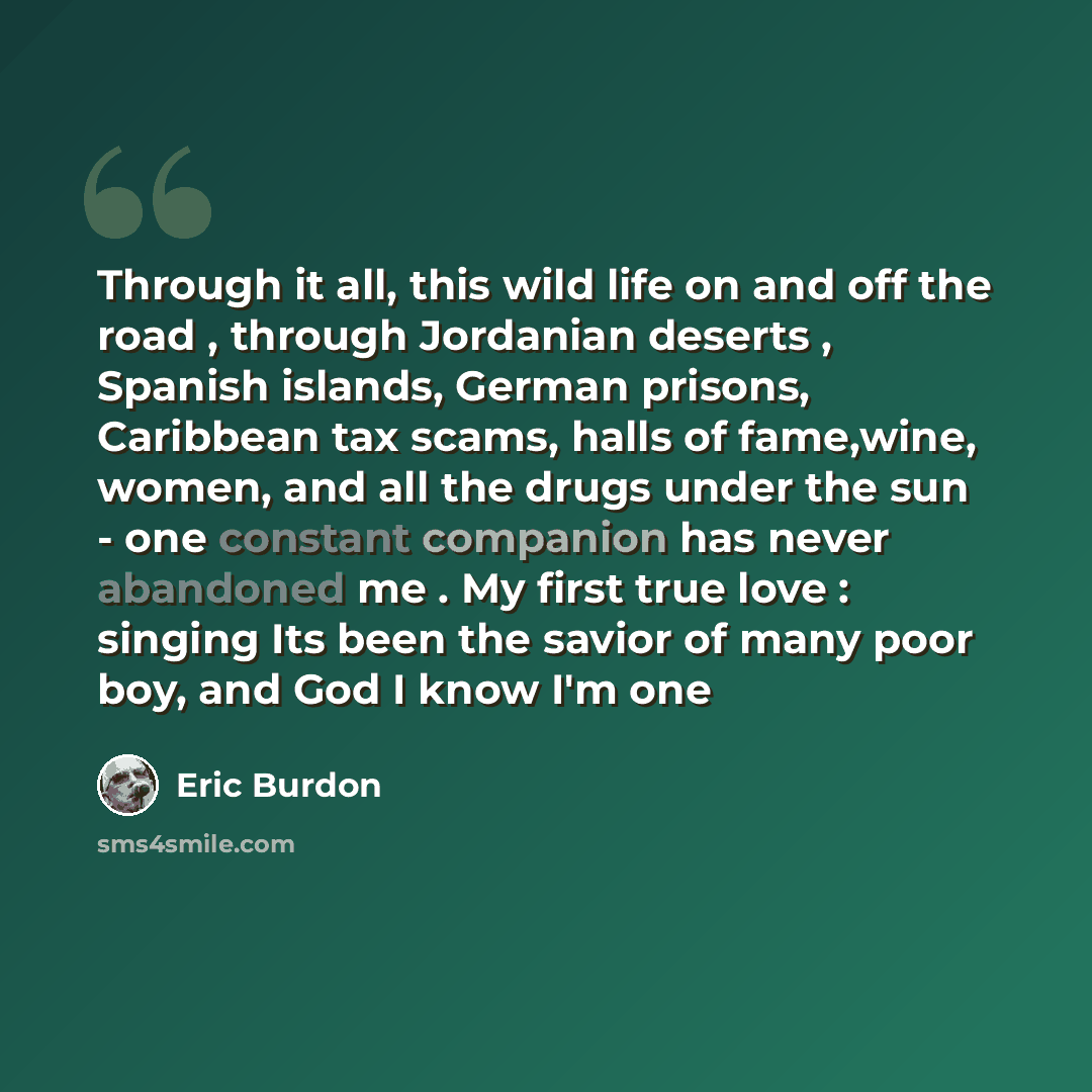 “Through it all, this wild life on and off the road , through Jordanian deserts , Spanish islands, German prisons, Caribbean tax scams, halls of fame,wine, women, and all the drugs under the sun - one constant companion has never abandoned me . My first true love : singing Its been the savior of…” quote by Eric Burdon