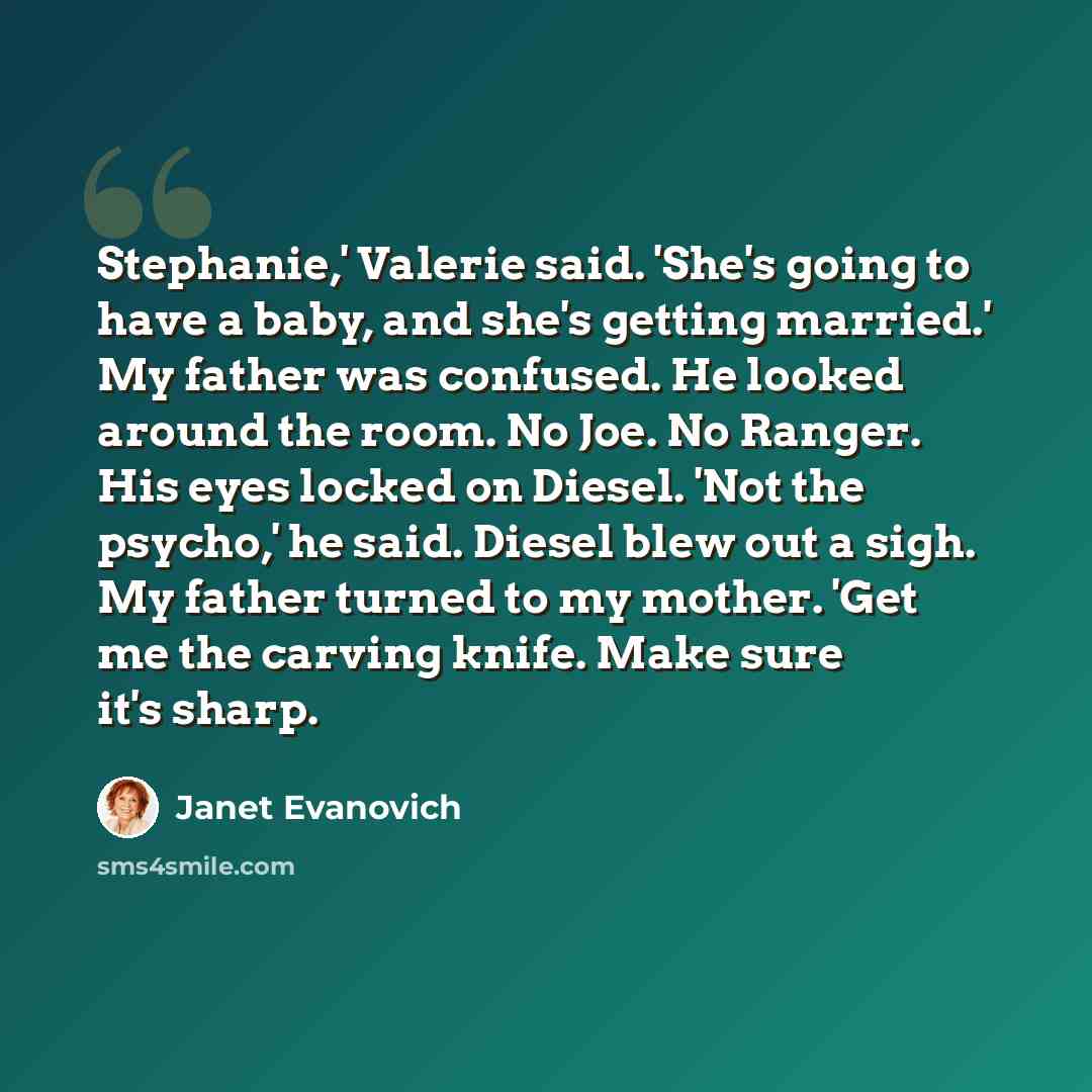 “Stephanie,' Valerie said. 'She's going to have a baby, and she's getting married.' My father was confused. He looked around the room. No Joe. No Ranger. His eyes locked on Diesel. 'Not the psycho,' he said. Diesel blew out a sigh. My father turned to my mother. 'Get me the carving knife. Make sure…” quote by Janet Evanovich