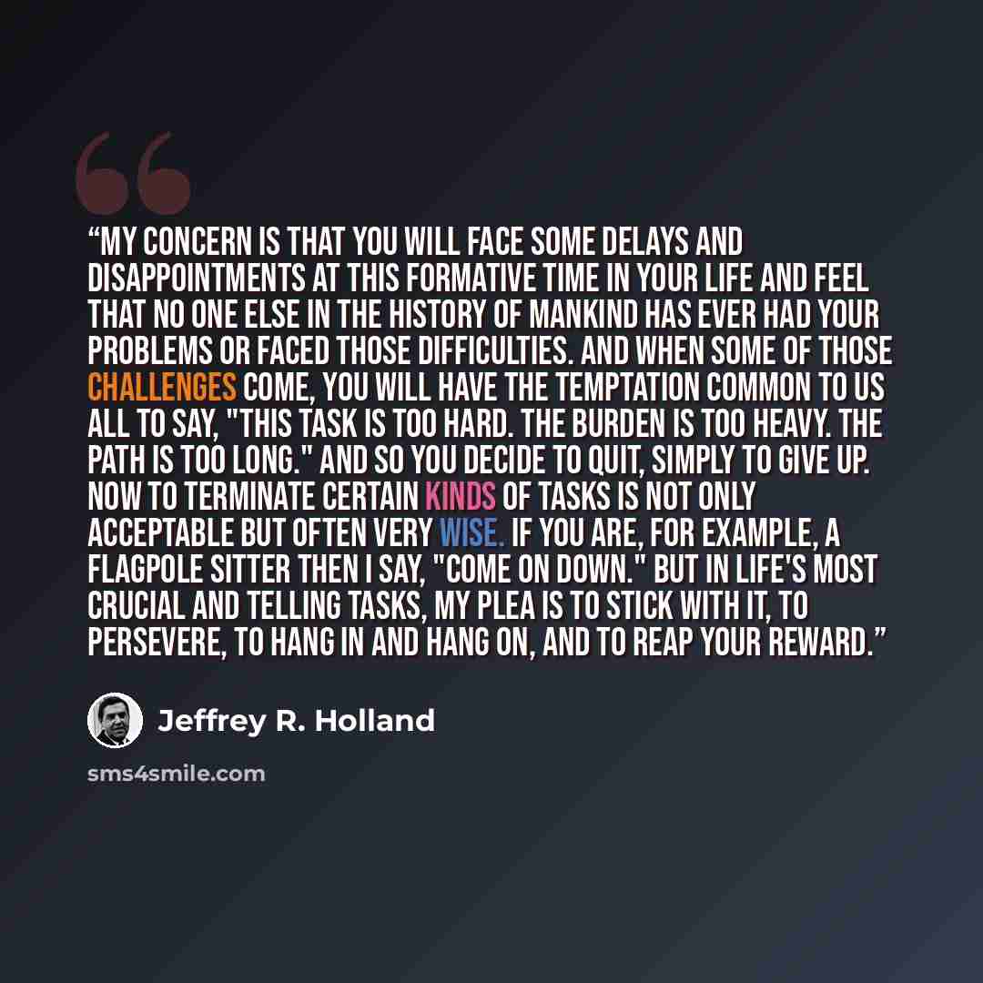 “My concern is that you will face some delays and disappointments at this formative time in your life and feel that no one else in the history of mankind has ever had your problems or faced those difficulties. And when some of those challenges come, you will have the temptation common to us all to…” quote by Jeffrey R. Holland