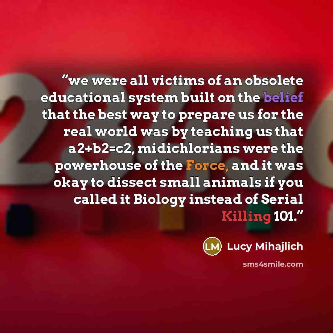 “we were all victims of an obsolete educational system built on the belief that the best way to prepare us for the real world was by teaching us that a2+b2=c2, midichlorians were the powerhouse of the Force, and it was okay to dissect small animals if you called it Biology instead of Serial Killing…” quote by Lucy Mihajlich