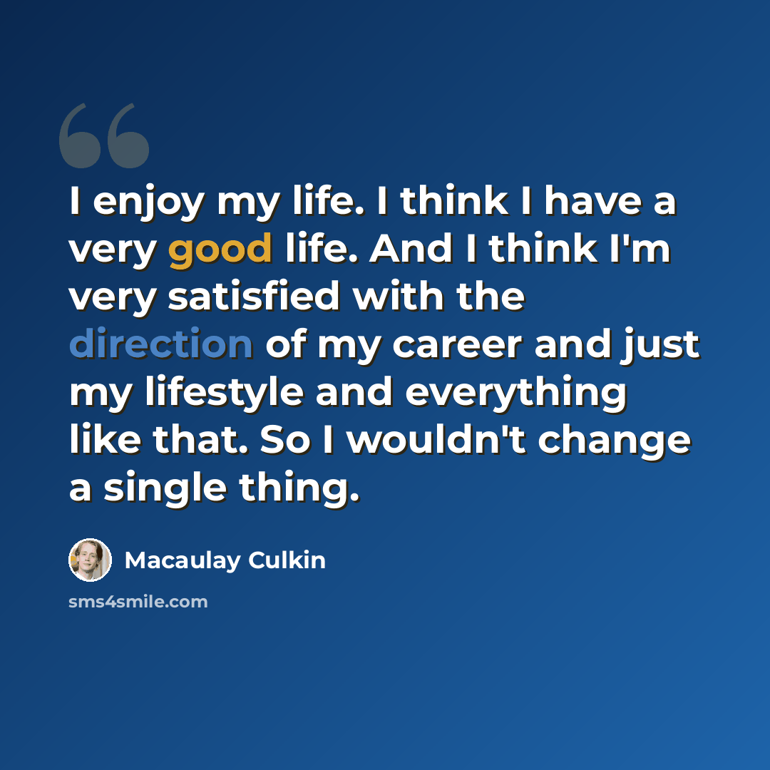 “I enjoy my life. I think I have a very good life. And I think I'm very satisfied with the direction of my career and just my lifestyle and everything like that. So I wouldn't change a single thing.” quote by Macaulay Culkin