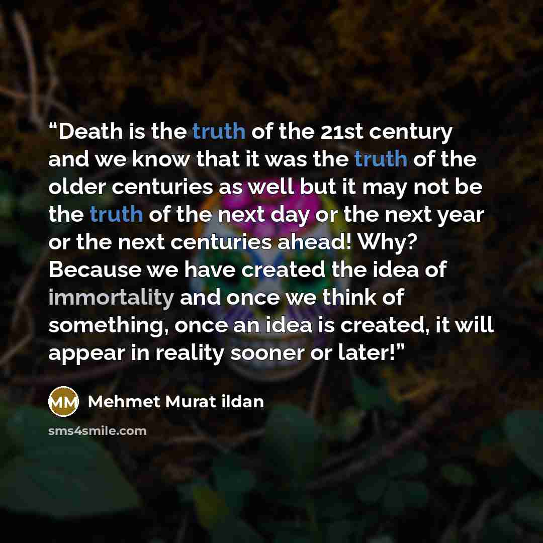 “Death is the truth of the 21st century and we know that it was the truth of the older centuries as well but it may not be the truth of the next day or the next year or the next centuries ahead! Why? Because we have created the idea of immortality and once we think of something, once an idea is…” quote by Mehmet Murat ildan