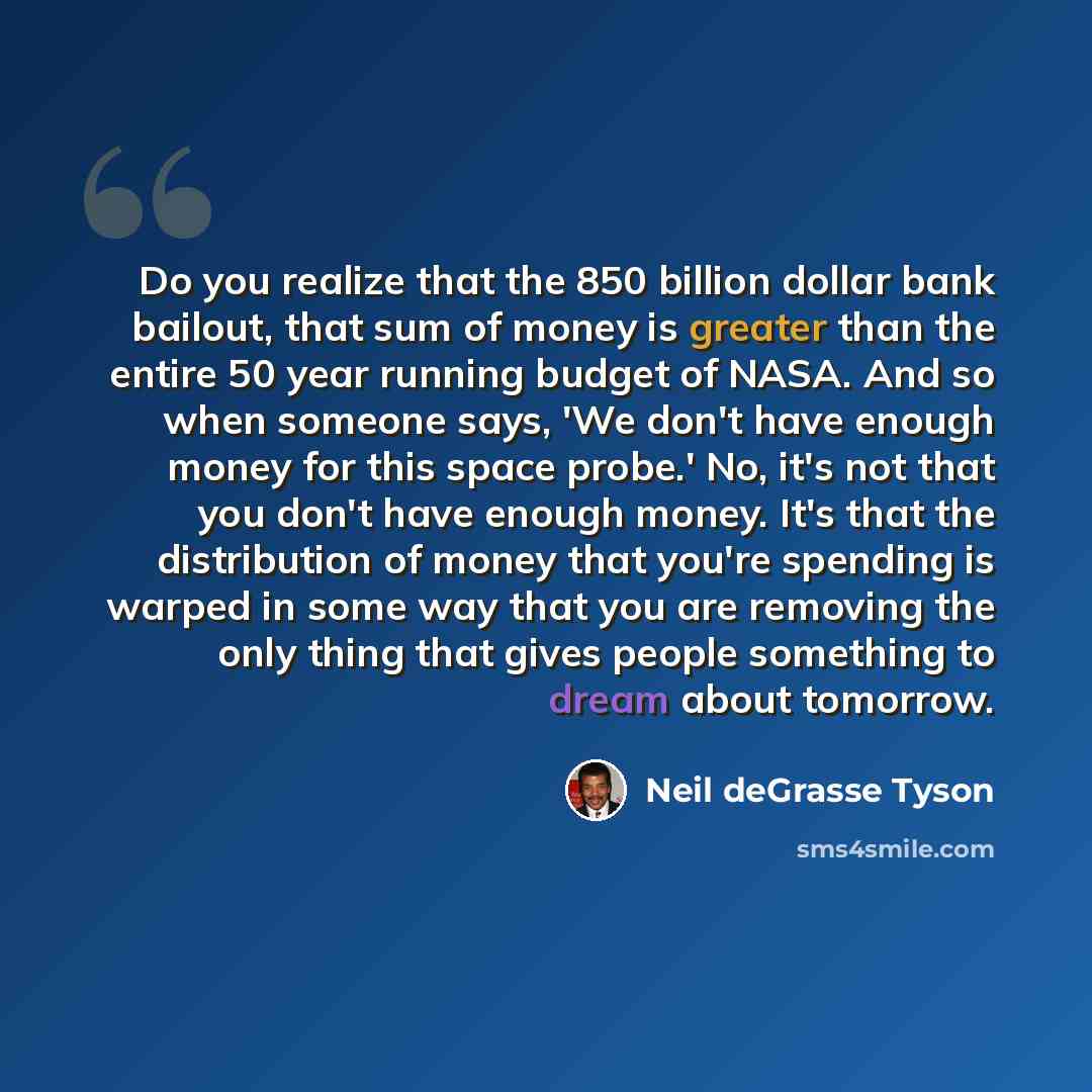 “Do you realize that the 850 billion dollar bank bailout, that sum of money is greater than the entire 50 year running budget of NASA. And so when someone says, 'We don't have enough money for this space probe.' No, it's not that you don't have enough money. It's that the distribution of money that…” quote by Neil deGrasse Tyson