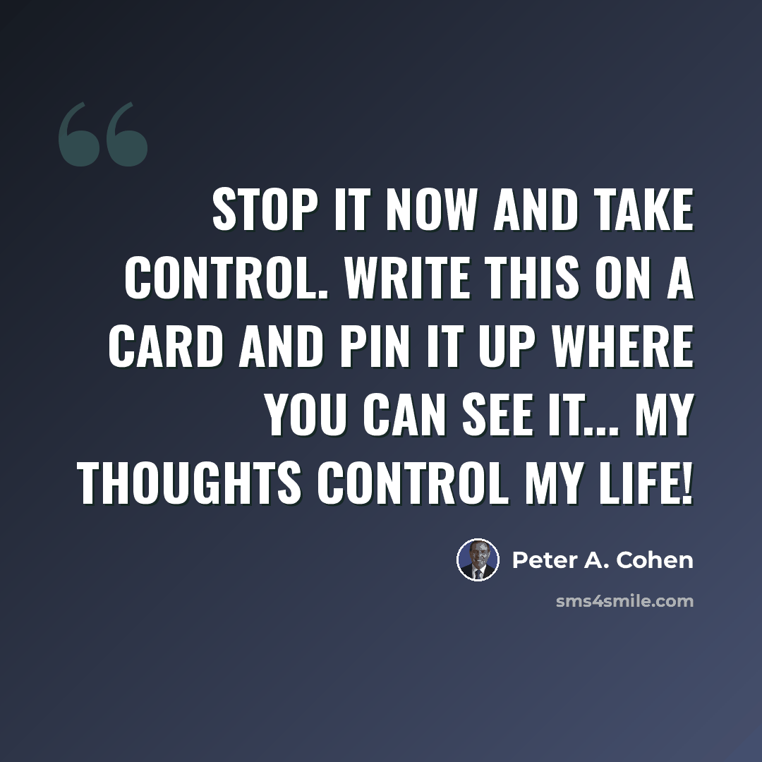 “Stop it now and take control. Write this on a card and pin it up where you can see it... MY THOUGHTS CONTROL MY LIFE!” quote by Peter A. Cohen
