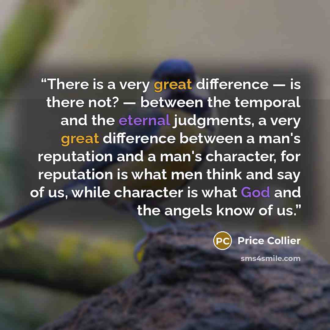“There is a very great difference — is there not? — between the temporal and the eternal judgments, a very great difference between a man's reputation and a man's character, for reputation is what men think and say of us, while character is what God and the angels know of us.” quote by Price Collier