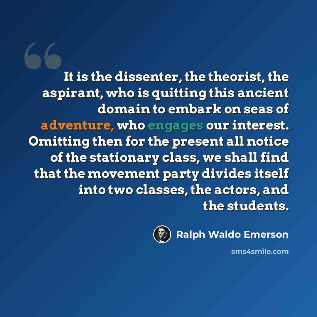 “It is the dissenter, the theorist, the aspirant, who is quitting this ancient domain to embark on seas of adventure, who engages our interest. Omitting then for the present all notice of the stationary class, we shall find that the movement party divides itself into two classes, the actors, and…” quote by Ralph Waldo Emerson