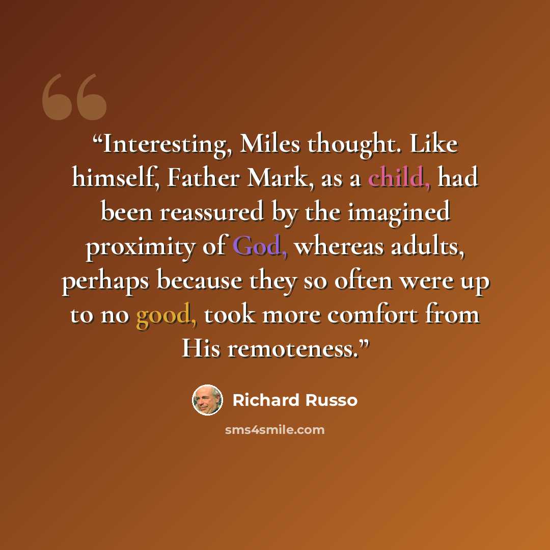“Interesting, Miles thought. Like himself, Father Mark, as a child, had been reassured by the imagined proximity of God, whereas adults, perhaps because they so often were up to no good, took more comfort from His remoteness.” quote by Richard Russo