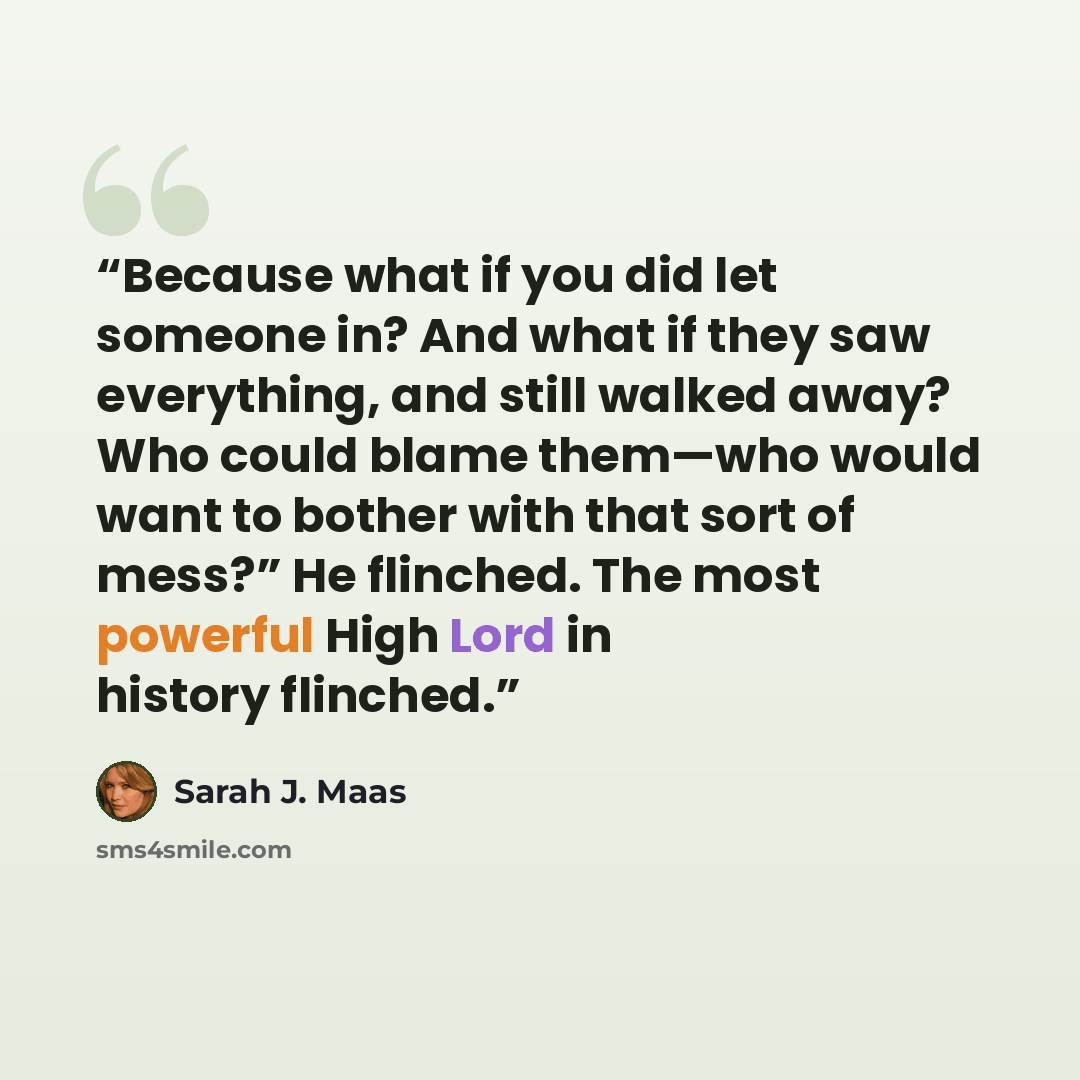 “Because what if you did let someone in? And what if they saw everything, and still walked away? Who could blame them—who would want to bother with that sort of mess?” He flinched. The most powerful High Lord in history flinched.” quote by Sarah J. Maas